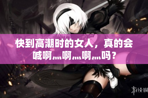 快到高潮时的女人，真的会喊啊灬啊灬啊灬吗？