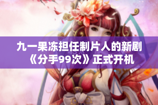 九一果冻担任制片人的新剧《分手99次》正式开机