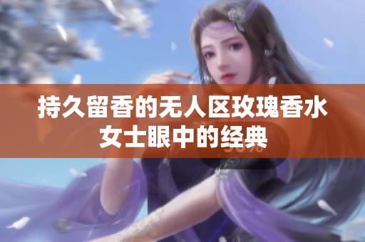 持久留香的无人区玫瑰香水女士眼中的经典