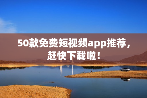50款免费短视频app推荐，赶快下载啦！