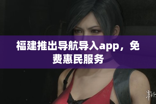 福建推出导航导入app，免费惠民服务