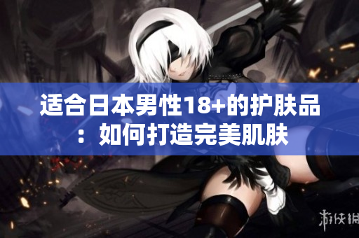 适合日本男性18+的护肤品：如何打造完美肌肤