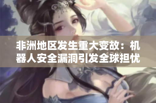 非洲地区发生重大变故：机器人安全漏洞引发全球担忧
