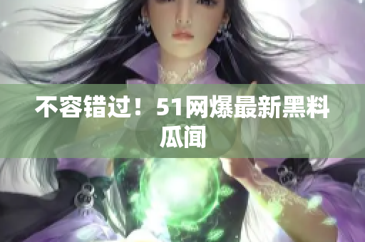 不容错过！51网爆最新黑料瓜闻