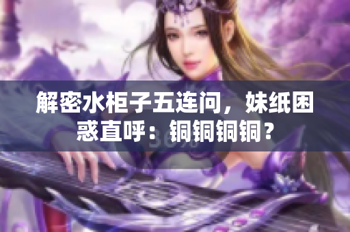 解密水柜子五连问，妹纸困惑直呼：铜铜铜铜？