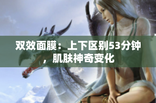 双效面膜：上下区别53分钟，肌肤神奇变化