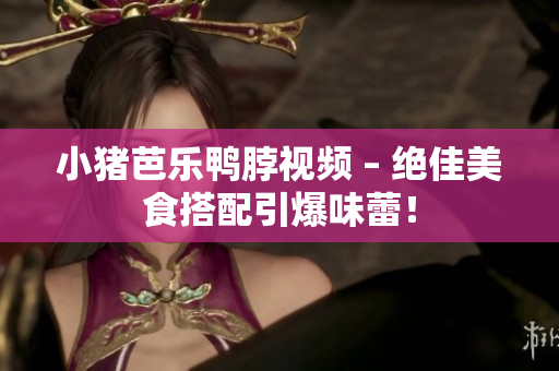 小猪芭乐鸭脖视频 – 绝佳美食搭配引爆味蕾！