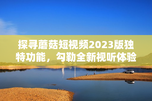 探寻蘑菇短视频2023版独特功能，勾勒全新视听体验