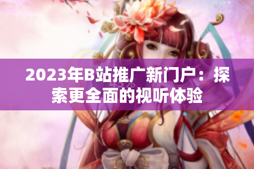2023年B站推广新门户：探索更全面的视听体验