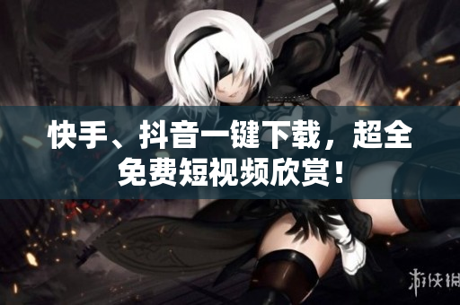快手、抖音一键下载，超全免费短视频欣赏！