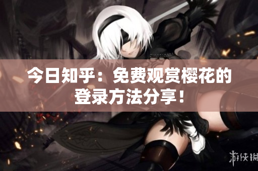 今日知乎：免费观赏樱花的登录方法分享！