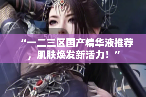 “一二三区国产精华液推荐，肌肤焕发新活力！”