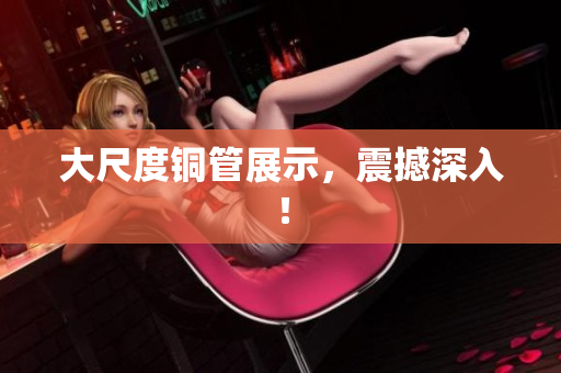 大尺度铜管展示，震撼深入！