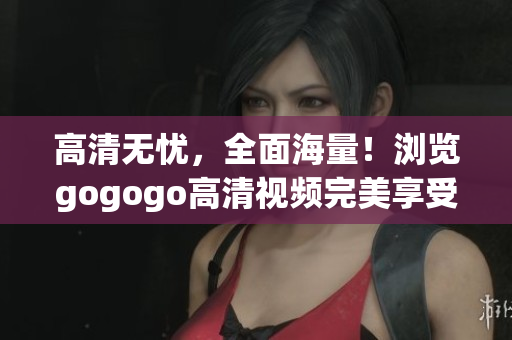 高清无忧，全面海量！浏览gogogo高清视频完美享受