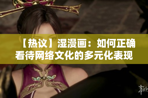 【热议】湿漫画：如何正确看待网络文化的多元化表现？