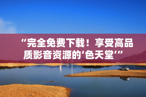 “完全免费下载！享受高品质影音资源的‘色天堂’”