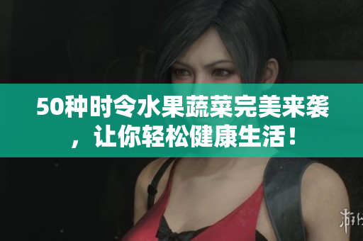 50种时令水果蔬菜完美来袭，让你轻松健康生活！