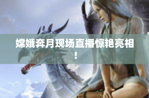 嫦娥奔月现场直播惊艳亮相！