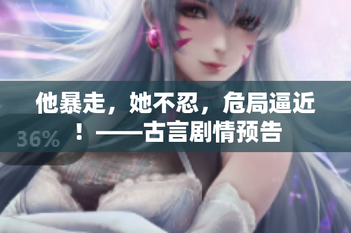 他暴走，她不忍，危局逼近！——古言剧情预告