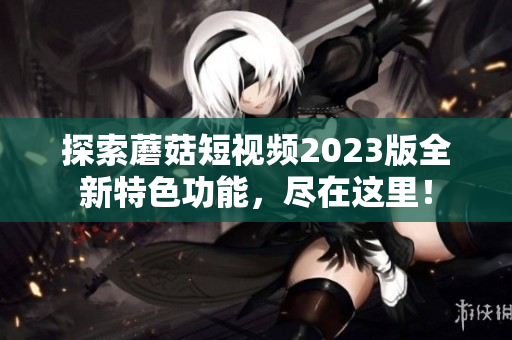 探索蘑菇短视频2023版全新特色功能，尽在这里！