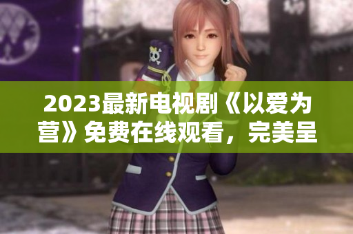 2023最新电视剧《以爱为营》免费在线观看，完美呈现感人爱情故事