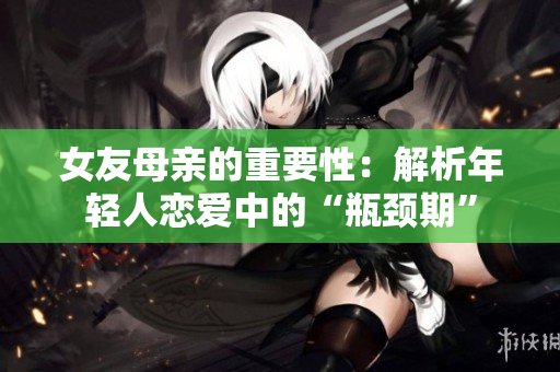 女友母亲的重要性：解析年轻人恋爱中的“瓶颈期”