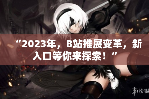 “2023年，B站推展变革，新入口等你来探索！”