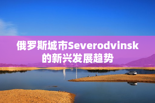 俄罗斯城市Severodvinsk的新兴发展趋势