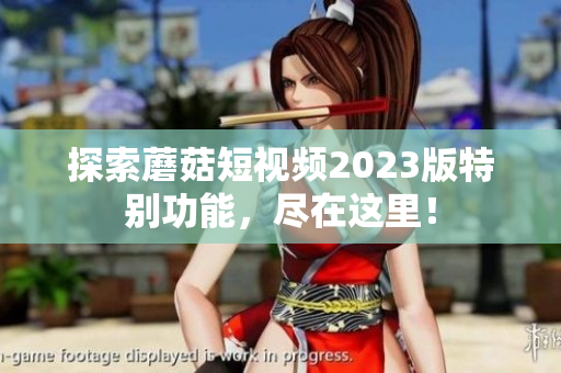 探索蘑菇短视频2023版特别功能，尽在这里！