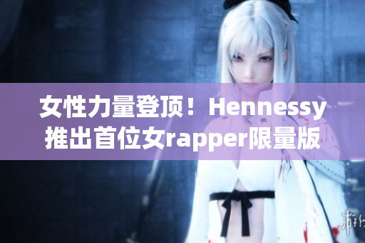 女性力量登顶！Hennessy推出首位女rapper限量版酒瓶