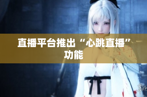 直播平台推出“心跳直播”功能