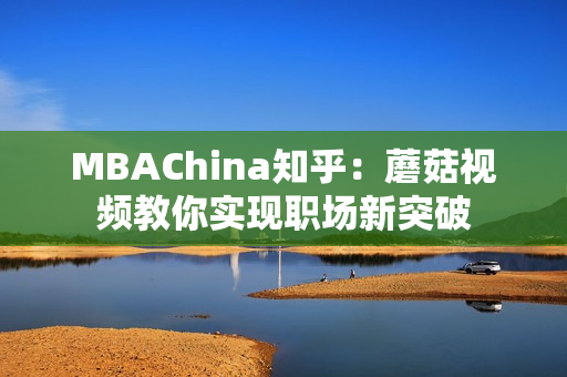 MBAChina知乎：蘑菇视频教你实现职场新突破