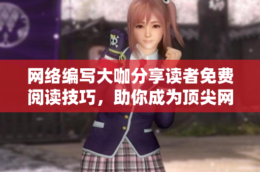 网络编写大咖分享读者免费阅读技巧，助你成为顶尖网编！