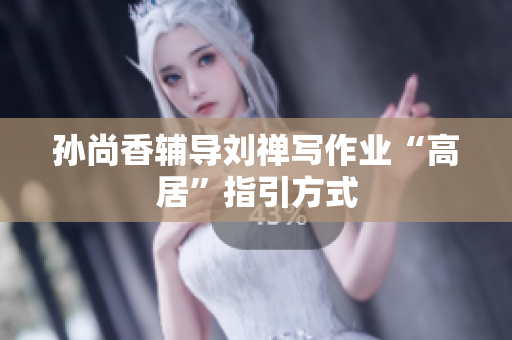 孙尚香辅导刘禅写作业“高居”指引方式