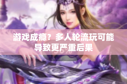游戏成瘾？多人轮流玩可能导致更严重后果