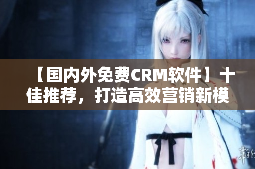 【国内外免费CRM软件】十佳推荐，打造高效营销新模式！