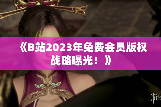 《B站2023年免费会员版权战略曝光！》