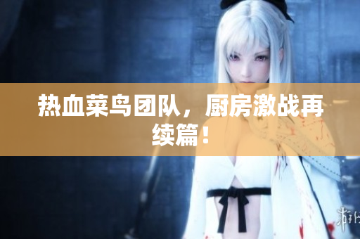 热血菜鸟团队，厨房激战再续篇！