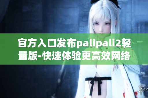 官方入口发布palipali2轻量版-快速体验更高效网络