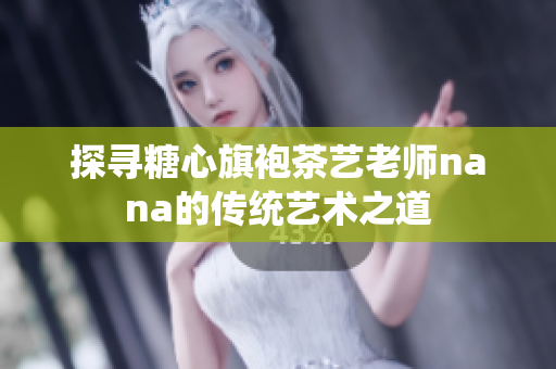 探寻糖心旗袍茶艺老师nana的传统艺术之道