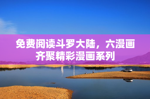 免费阅读斗罗大陆，六漫画齐聚精彩漫画系列