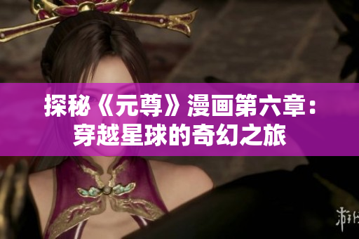 探秘《元尊》漫画第六章：穿越星球的奇幻之旅
