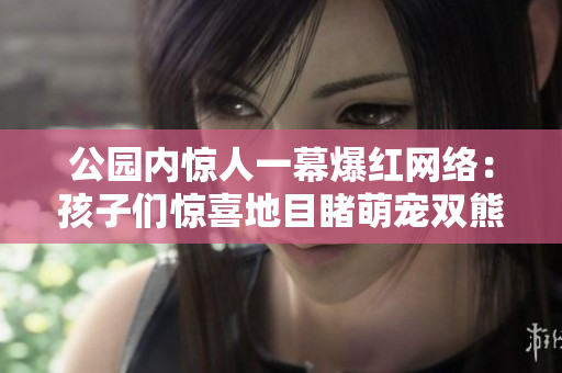 公园内惊人一幕爆红网络：孩子们惊喜地目睹萌宠双熊欢闹场景