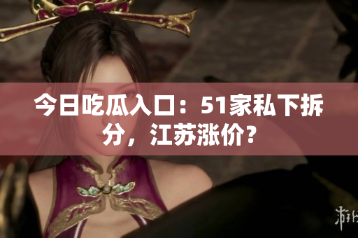 今日吃瓜入口：51家私下拆分，江苏涨价？