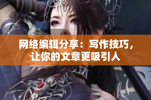 网络编辑分享：写作技巧，让你的文章更吸引人