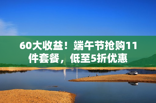 60大收益！端午节抢购11件套餐，低至5折优惠