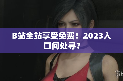 B站全站享受免费！2023入口何处寻？