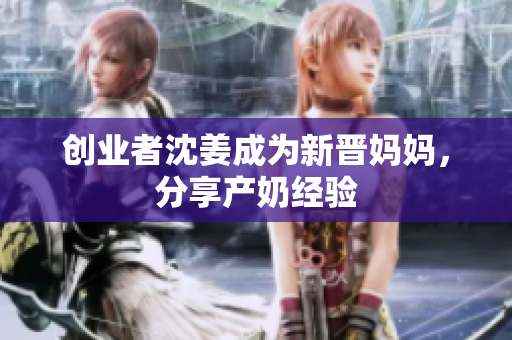 创业者沈姜成为新晋妈妈，分享产奶经验