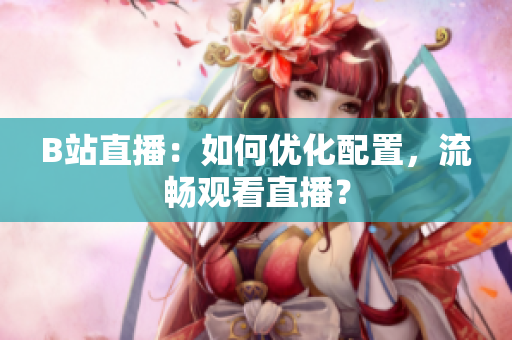 B站直播：如何优化配置，流畅观看直播？