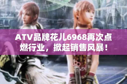 ATV品牌花儿6968再次点燃行业，掀起销售风暴！